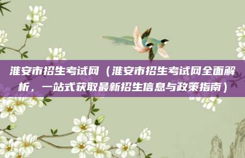 淮安市招生考试网（淮安市招生考试网全面解析，一站式获取最新招生信息与政策指南）