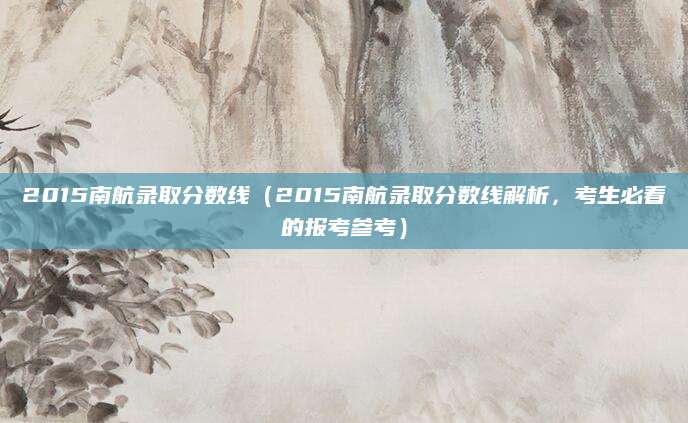 2015南航录取分数线（2015南航录取分数线解析，考生必看的报考参考）