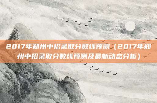 2017年郑州中招录取分数线预测（2017年郑州中招录取分数线预测及最新动态分析）