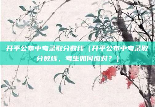 开平公布中考录取分数线（开平公布中考录取分数线，考生如何应对？）