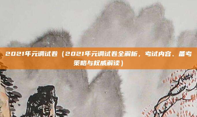 2021年元调试卷（2021年元调试卷全解析，考试内容、备考策略与权威解读）