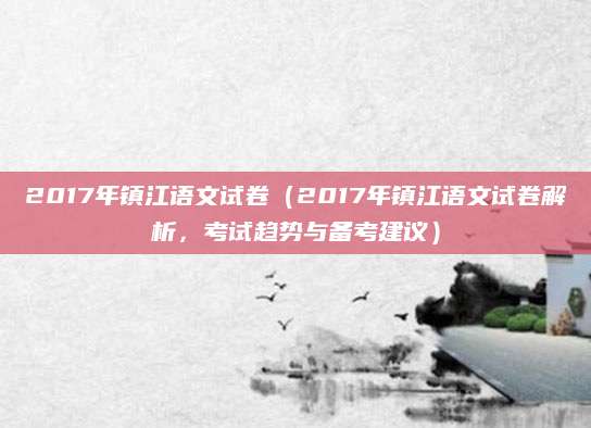 2017年镇江语文试卷（2017年镇江语文试卷解析，考试趋势与备考建议）