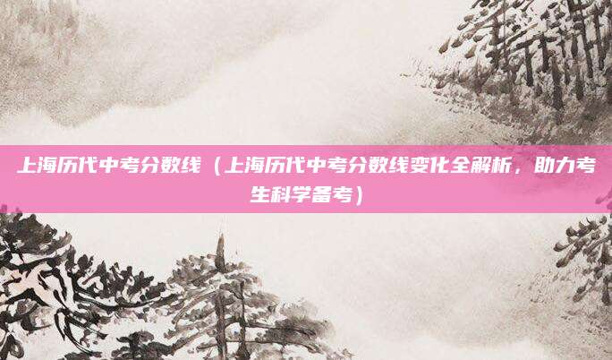 上海历代中考分数线（上海历代中考分数线变化全解析，助力考生科学备考）