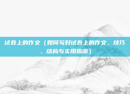 试卷上的作文（如何写好试卷上的作文，技巧、结构与实用指南）