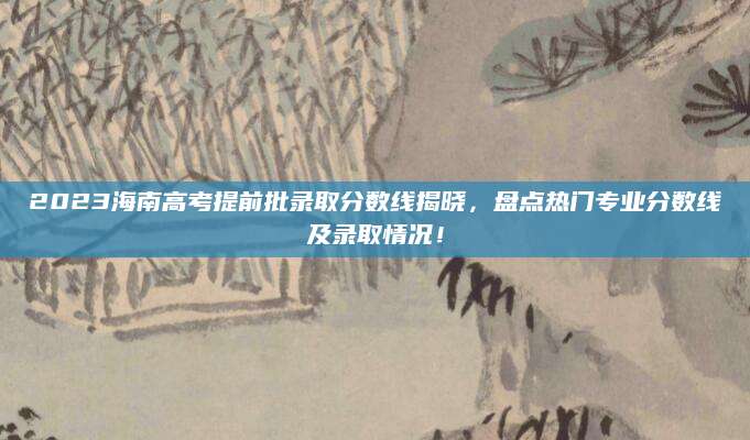 2023海南高考提前批录取分数线揭晓，盘点热门专业分数线及录取情况！