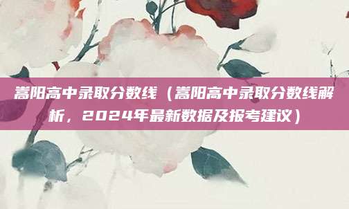 嵩阳高中录取分数线（嵩阳高中录取分数线解析，2024年最新数据及报考建议）