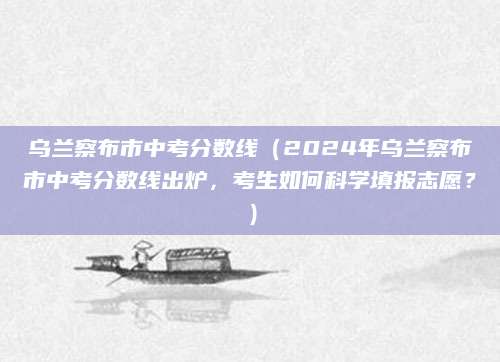 乌兰察布市中考分数线（2024年乌兰察布市中考分数线出炉，考生如何科学填报志愿？）