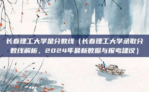 长春理工大学是分数线（长春理工大学录取分数线解析，2024年最新数据与报考建议）