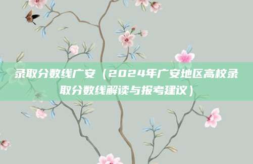 录取分数线广安（2024年广安地区高校录取分数线解读与报考建议）