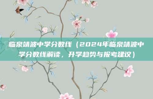 临泉靖波中学分数线（2024年临泉靖波中学分数线解读，升学趋势与报考建议）