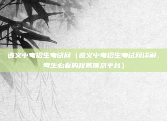 遵义中考招生考试网（遵义中考招生考试网详解，考生必看的权威信息平台）