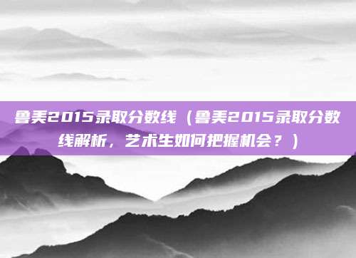 鲁美2015录取分数线（鲁美2015录取分数线解析，艺术生如何把握机会？）