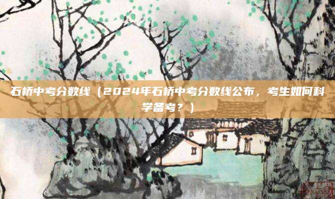 石桥中考分数线（2024年石桥中考分数线公布，考生如何科学备考？）