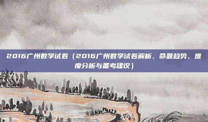 2016广州数学试卷（2016广州数学试卷解析，命题趋势、难度分析与备考建议）