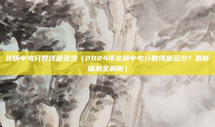 北镇中考分数线是多少（2024年北镇中考分数线是多少？最新信息全解析）