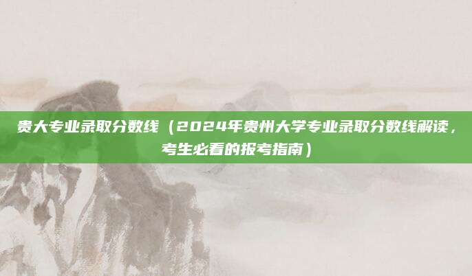 贵大专业录取分数线（2024年贵州大学专业录取分数线解读，考生必看的报考指南）