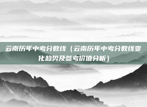 云南历年中考分数线（云南历年中考分数线变化趋势及参考价值分析）