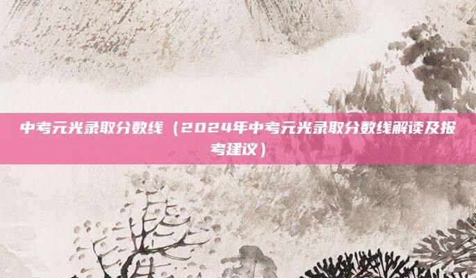 中考元光录取分数线（2024年中考元光录取分数线解读及报考建议）