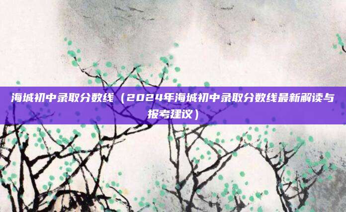 海城初中录取分数线（2024年海城初中录取分数线最新解读与报考建议）