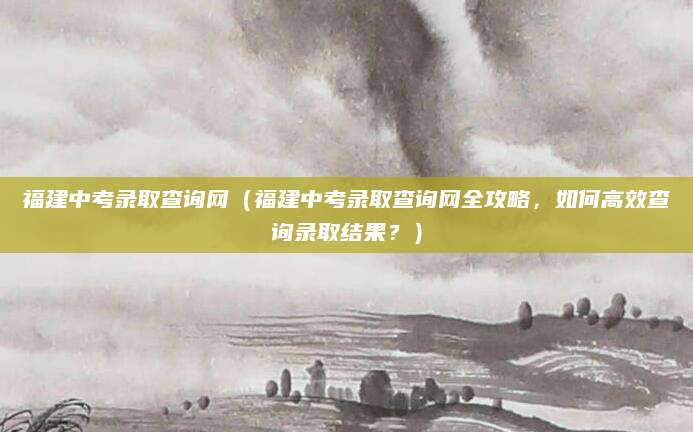 福建中考录取查询网（福建中考录取查询网全攻略，如何高效查询录取结果？）