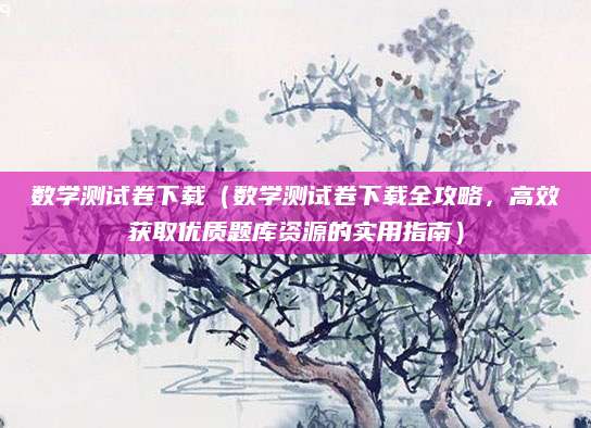 数学测试卷下载（数学测试卷下载全攻略，高效获取优质题库资源的实用指南）