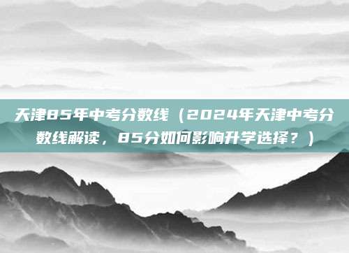 天津85年中考分数线（2024年天津中考分数线解读，85分如何影响升学选择？）
