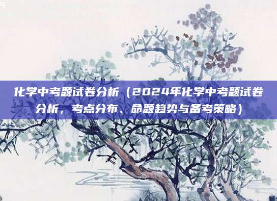 化学中考题试卷分析（2024年化学中考题试卷分析，考点分布、命题趋势与备考策略）