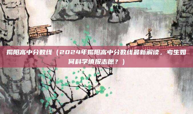 揭阳高中分数线（2024年揭阳高中分数线最新解读，考生如何科学填报志愿？）