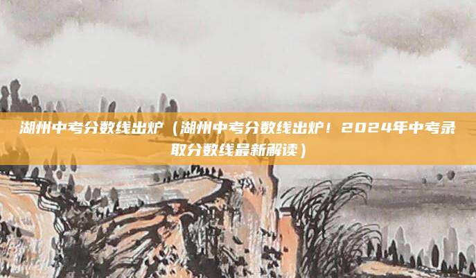 湖州中考分数线出炉（湖州中考分数线出炉！2024年中考录取分数线最新解读）
