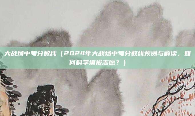 大战场中考分数线（2024年大战场中考分数线预测与解读，如何科学填报志愿？）