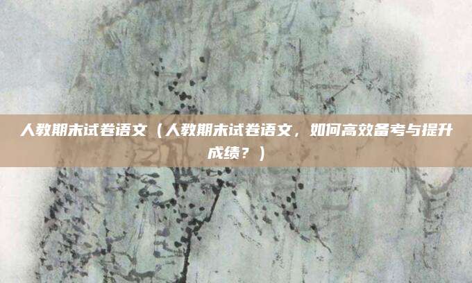 人教期末试卷语文（人教期末试卷语文，如何高效备考与提升成绩？）