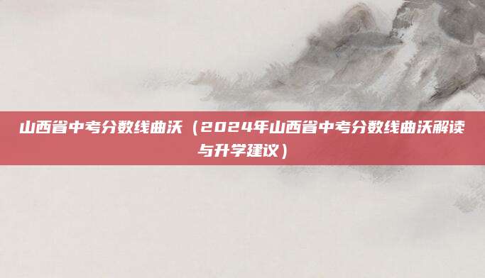 山西省中考分数线曲沃（2024年山西省中考分数线曲沃解读与升学建议）