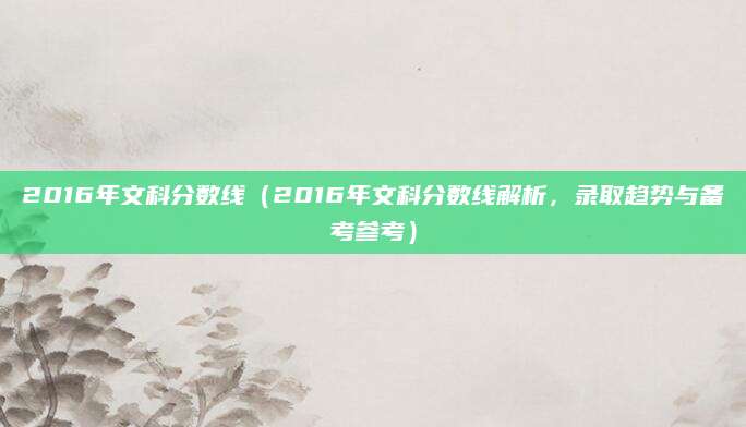 2016年文科分数线（2016年文科分数线解析，录取趋势与备考参考）
