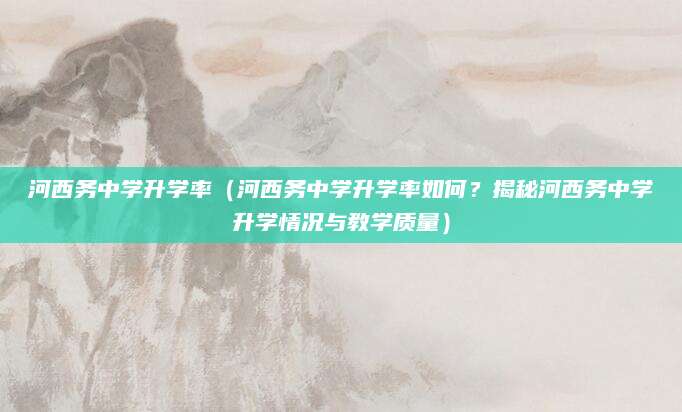 河西务中学升学率（河西务中学升学率如何？揭秘河西务中学升学情况与教学质量）