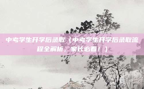中考学生开学后录取（中考学生开学后录取流程全解析，家长必看！）