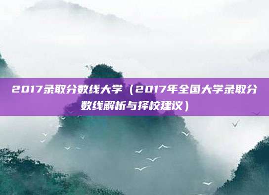 2017录取分数线大学（2017年全国大学录取分数线解析与择校建议）