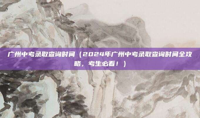 广州中考录取查询时间（2024年广州中考录取查询时间全攻略，考生必看！）