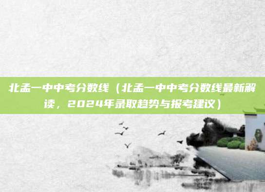 北孟一中中考分数线（北孟一中中考分数线最新解读，2024年录取趋势与报考建议）