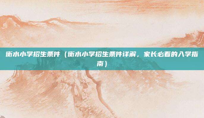 衡水小学招生条件（衡水小学招生条件详解，家长必看的入学指南）