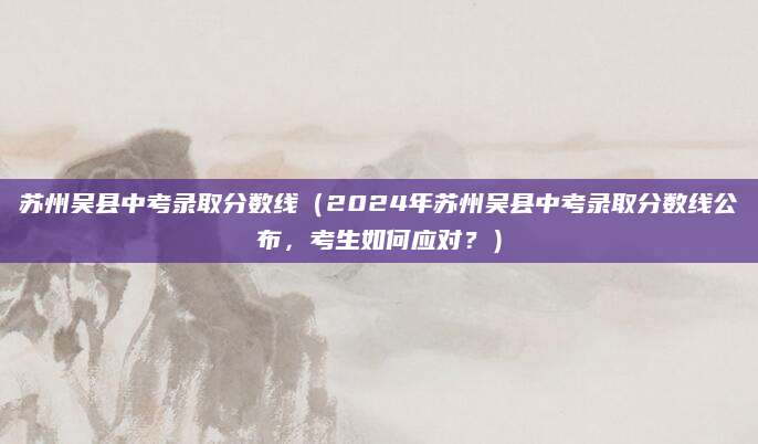 苏州吴县中考录取分数线（2024年苏州吴县中考录取分数线公布，考生如何应对？）