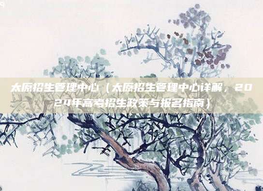 太原招生管理中心（太原招生管理中心详解，2024年高考招生政策与报名指南）