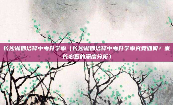 长沙湘郡培粹中考升学率（长沙湘郡培粹中考升学率究竟如何？家长必看的深度分析）