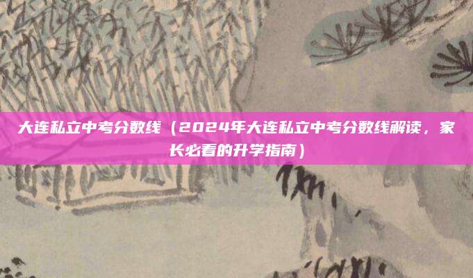 大连私立中考分数线（2024年大连私立中考分数线解读，家长必看的升学指南）