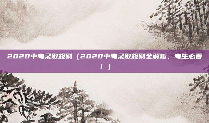 2020中考录取规则（2020中考录取规则全解析，考生必看！）