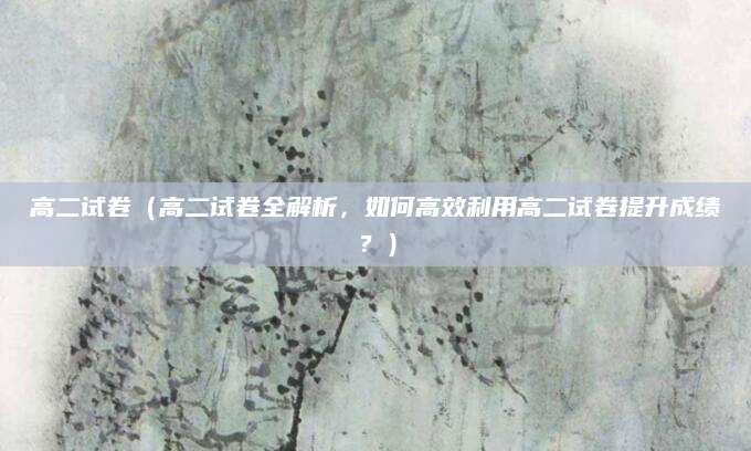 高二试卷（高二试卷全解析，如何高效利用高二试卷提升成绩？）