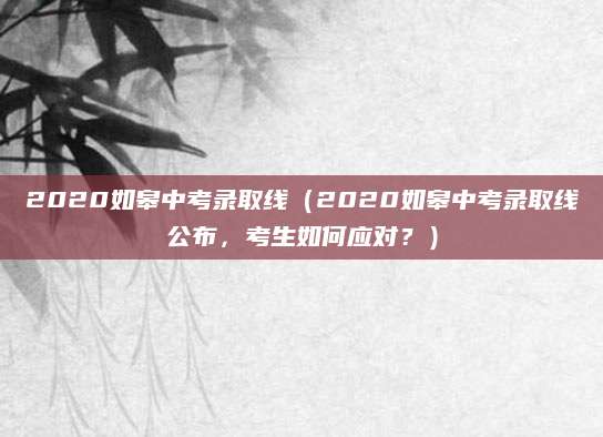 2020如皋中考录取线（2020如皋中考录取线公布，考生如何应对？）