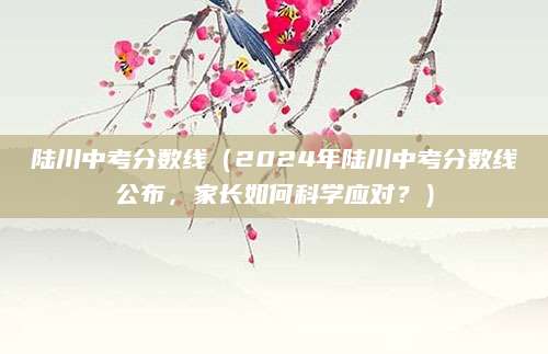 陆川中考分数线（2024年陆川中考分数线公布，家长如何科学应对？）