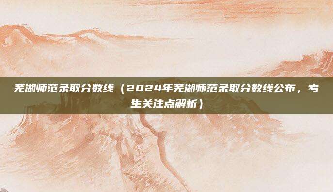 芜湖师范录取分数线（2024年芜湖师范录取分数线公布，考生关注点解析）