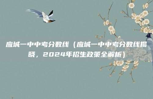 应城一中中考分数线（应城一中中考分数线揭晓，2024年招生政策全解析）
