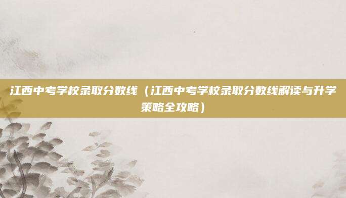 江西中考学校录取分数线（江西中考学校录取分数线解读与升学策略全攻略）
